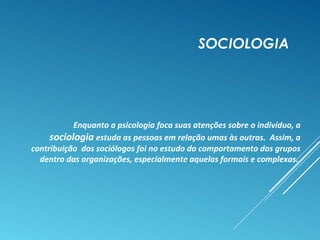 SOCIOLOGIA
Enquanto a psicologia foca suas atenções sobre o indivíduo, a
sociologia estuda as pessoas em relação umas às outras. Assim, a
contribuição dos sociólogos foi no estudo do comportamento dos grupos
dentro das organizações, especialmente aquelas formais e complexas.
 