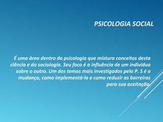 PSICOLOGIA SOCIAL
É uma área dentro da psicologia que mistura conceitos desta
ciência e da sociologia. Seu foco é a influência de um indivíduo
sobre o outro. Um dos temas mais investigados pela P. S é a
mudança, como implementá-la e como reduzir as barreiras
para sua aceitação.
 
