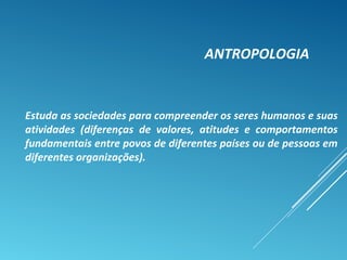 ANTROPOLOGIA
Estuda as sociedades para compreender os seres humanos e suas
atividades (diferenças de valores, atitudes e comportamentos
fundamentais entre povos de diferentes países ou de pessoas em
diferentes organizações).
 