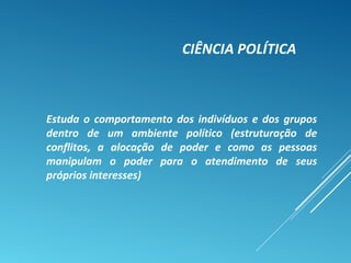 CIÊNCIA POLÍTICA
Estuda o comportamento dos indivíduos e dos grupos
dentro de um ambiente político (estruturação de
conflitos, a alocação de poder e como as pessoas
manipulam o poder para o atendimento de seus
próprios interesses)
 