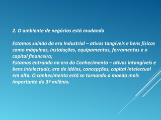 2. O ambiente de negócios está mudando
Estamos saindo da era Industrial – ativos tangíveis e bens físicos
como máquinas, instalações, equipamentos, ferramentas e o
capital financeiro;
Estamos entrando na era do Conhecimento – ativos intangíveis e
bens intelectuais, era de idéias, concepções, capital intelectual
em alta. O conhecimento está se tornando a moeda mais
importante do 3º milênio.
 