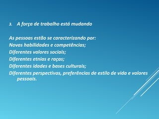 3. A força de trabalho está mudando
As pessoas estão se caracterizando por:
Novas habilidades e competências;
Diferentes valores sociais;
Diferentes etnias e raças;
Diferentes idades e bases culturais;
Diferentes perspectivas, preferências de estilo de vida e valores
pessoais.
 
