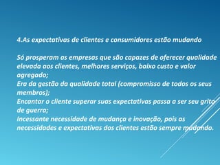 4.As expectativas de clientes e consumidores estão mudando
Só prosperam as empresas que são capazes de oferecer qualidade
elevada aos clientes, melhores serviços, baixo custo e valor
agregado;
Era da gestão da qualidade total (compromisso de todos os seus
membros);
Encantar o cliente superar suas expectativas passa a ser seu grito
de guerra;
Incessante necessidade de mudança e inovação, pois as
necessidades e expectativas dos clientes estão sempre mudando.
 