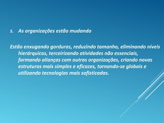 5. As organizações estão mudando
Estão enxugando gorduras, reduzindo tamanho, eliminando níveis
hierárquicos, terceirizando atividades não essenciais,
formando alianças com outras organizações, criando novas
estruturas mais simples e eficazes, tornando-se globais e
utilizando tecnologias mais sofisticadas.
 