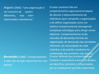 Argyris (1960): “uma organização é
um conjunto de quatro
diferentes, mas inter-
relacionados subsistemas.”
O autor somente fala em
comportamento organizacional depois
de discutir o desenvolvimento de
indivíduos (que comporão a organização)
e de definir organização como um
sistema comportamental abrangendo
complexas estratégias para atingir certos
objetivos. Comportamentos serão
oriundos de demandas formais da
organização, de demandas das atividades
informais, da necessidade de cada
individuo e do padrão resultante da
combinação dos primeiros três pontos.
Bernardes (1988): “comportamento
é todo tipo de ação observável de uma
pessoa.”
O autor defende que comportamento
humano e experiência consciente podem
ser descritos, previstos e influenciados,
por se constituírem em ação observável.
 