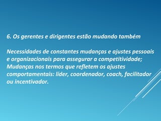 6. Os gerentes e dirigentes estão mudando também
Necessidades de constantes mudanças e ajustes pessoais
e organizacionais para assegurar a competitividade;
Mudanças nos termos que refletem os ajustes
comportamentais: líder, coordenador, coach, facilitador
ou incentivador.
 