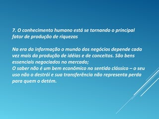 7. O conhecimento humano está se tornando o principal
fator de produção de riquezas
Na era da informação o mundo dos negócios depende cada
vez mais da produção de idéias e de conceitos. São bens
essenciais negociados no mercado;
O saber não é um bem econômico no sentido clássico – o seu
uso não o destrói e sua transferência não representa perda
para quem o detém.
 