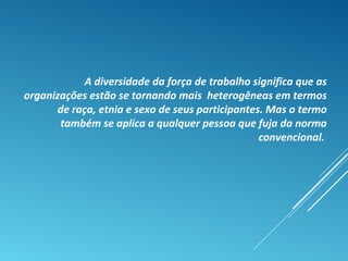 A diversidade da força de trabalho significa que as
organizações estão se tornando mais heterogêneas em termos
de raça, etnia e sexo de seus participantes. Mas o termo
também se aplica a qualquer pessoa que fuja da norma
convencional.
 