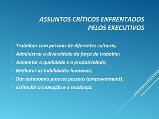 ASSUNTOS CRÍTICOS ENFRENTADOS
PELOS EXECUTIVOS
 Trabalhar com pessoas de diferentes culturas;
 Administrar a diversidade da força de trabalho;
 Aumentar a qualidade e a produtividade;
 Melhorar as habilidades humanas;
 Dar autonomia para as pessoas (empowerment);
 Estimular a inovação e a mudança.
 