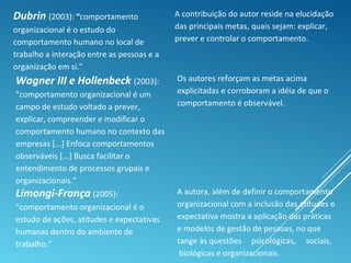 Dubrin (2003): “comportamento
organizacional é o estudo do
comportamento humano no local de
trabalho a interação entre as pessoas e a
organização em si.”
A contribuição do autor reside na elucidação
das principais metas, quais sejam: explicar,
prever e controlar o comportamento.
Wagner III e Hollenbeck (2003):
“comportamento organizacional é um
campo de estudo voltado a prever,
explicar, compreender e modificar o
comportamento humano no contexto das
empresas [...] Enfoca comportamentos
observáveis [...] Busca facilitar o
entendimento de processos grupais e
organizacionais.”
Os autores reforçam as metas acima
explicitadas e corroboram a idéia de que o
comportamento é observável.
Limongi-França (2005):
“comportamento organizacional é o
estudo de ações, atitudes e expectativas
humanas dentro do ambiente de
trabalho.”
A autora, além de definir o comportamento
organizacional com a inclusão das atitudes e
expectativa mostra a aplicação das práticas
e modelos de gestão de pessoas, no que
tange às questões psicológicas, sociais,
biológicas e organizacionais.
 