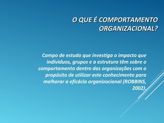 O QUE É COMPORTAMENTOO QUE É COMPORTAMENTO
ORGANIZACIONAL?ORGANIZACIONAL?
Campo de estudo que investiga o impacto que
indivíduos, grupos e a estrutura têm sobre o
comportamento dentro das organizações com o
propósito de utilizar este conhecimento para
melhorar a eficácia organizacional (ROBBINS,
2002).
 