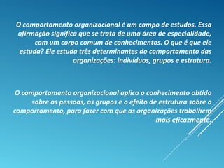 O comportamento organizacional é um campo de estudos. Essa
afirmação significa que se trata de uma área de especialidade,
com um corpo comum de conhecimentos. O que é que ele
estuda? Ele estuda três determinantes do comportamento das
organizações: indivíduos, grupos e estrutura.
O comportamento organizacional aplica o conhecimento obtido
sobre as pessoas, os grupos e o efeito de estrutura sobre o
comportamento, para fazer com que as organizações trabalhem
mais eficazmente.
 