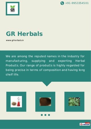 +91-9953354501
GR Herbals
www.grherbals.in
We are among the reputed names in the industry for
manufacturing, supplying and exporting Herbal
Products. Our range of products is highly regarded for
being precise in terms of composition and having long
shelf life.
 
