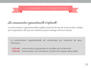 13
LA COMMUNICATION ORGANISATIONNELLE
La communication organisationnelle et informelle :
La communication organisationnelle englobe toutes les formes de communication utilisées
par l’organisation afin que ses membres puissent interagir entre eux-mêmes.
La communication organisationelle est caracterisée par l’existence de deux
techniques :
- Le formel : communication programmée et contrôlée par la hiérarchie
- L’informel : communication non maitrisée et circulant sans logique discernable.
 