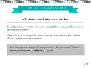 19
STRATEGIE DE COMMUNICATION
Les fondements d’une stratégie de communication :
La stratégie de communication doit définir : Les objectifs; les budgets; et les canaux de
communications à utiliser.
C’est à partir de la stratégie de communication globale, que l’on pourra décliner
d’autres stratégies internes et externes.
Pour élaborer une stratégie de communication, il faut passer par 3 étapes :
Une étape d’analyse; de réflexion; et d’action;
 