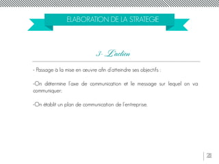 21
ELABORATION DE LA STRATEGIE
- Passage à la mise en œuvre afin d’atteindre ses objectifs :
-On détermine l’axe de communication et le message sur lequel on va
communiquer;
-On établit un plan de communication de l’entreprise.
3- L’action
 