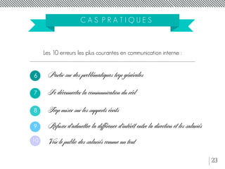 23
C A S P R A T I Q U E S
Les 10 erreurs les plus courantes en communication interne :
Partir sur des problématiques trop générales
Se déconnecter la communication du réel
Trop miser sur les supports écrits
6
7
Refuser d’admettre la différence d’intérêt entre la direction et les salariés
Voir le public des salariés comme un tout
8
9
10
 