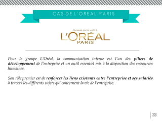 25
C A S D E L ’ O R E A L P A R I S
Pour le groupe L’Oréal, la communication interne est l’un des piliers de
développement de l’entreprise et un outil essentiel mis à la disposition des ressources
humaines.
Son rôle premier est de renforcer les liens existants entre l’entreprise et ses salariés
à travers les différents sujets qui concernent la vie de l’entreprise.
 