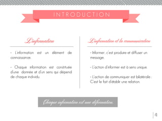 4
- L’information est un élément de
connaissance.
- Chaque information est constituée
d’une donnée et d’un sens qui dépend
de chaque individu.
I N T R O D U C T I O N
L’information
Chaque information est une déformation.
L’information et la communication
- Informer, c’est produire et diffuser un
message.
- L’action d’informer est à sens unique.
- L’action de communiquer est bilatérale :
C’est le fait d’établir une relation.
 