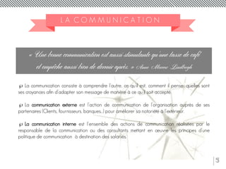 5
L A C O M M U N I C A T I O N
« Une bonne communication est aussi stimulante qu'une tasse de café
et empêche aussi bien de dormir après. » Anne Morrow Lindbergh
 La communication consiste à comprendre l’autre, ce qu’il est, comment il pense, quelles sont
ses croyances afin d’adapter son message de manière à ce qu’il soit accepté.
 La communication externe est l’action de communication de l’organisation auprès de ses
partenaires (Clients, fournisseurs, banques…) pour améliorer sa notoriété à l'extérieur.
 La communication interne est l'ensemble des actions de communication réalisées par le
responsable de la communication ou des consultants mettant en œuvre les principes d'une
politique de communication à destination des salariés.
 