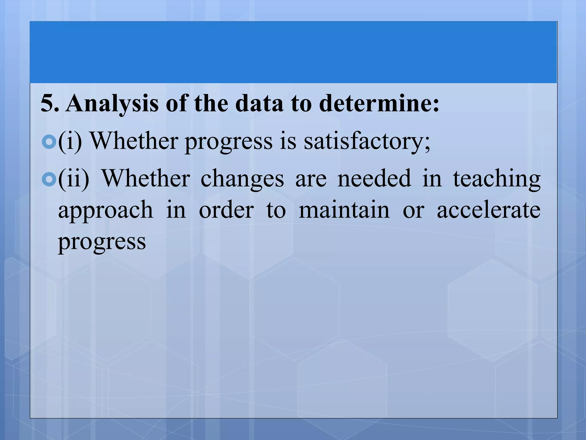 5. Analysis of the data to determine:
(i) Whether progress is satisfactory;
(ii) Whether changes are needed in teaching
approach in order to maintain or accelerate
progress
 