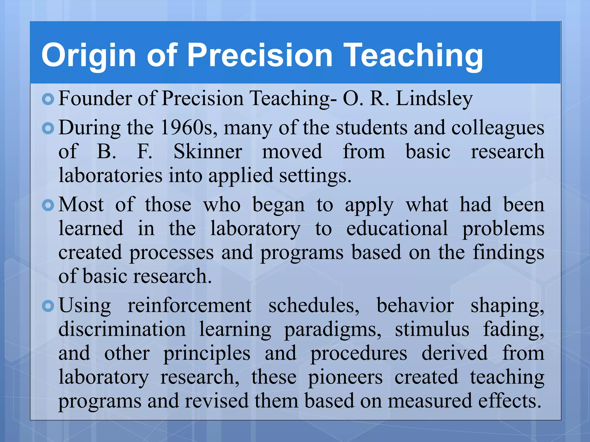 Origin of Precision Teaching
 Founder of Precision Teaching- O. R. Lindsley
 During the 1960s, many of the students and colleagues
of B. F. Skinner moved from basic research
laboratories into applied settings.
 Most of those who began to apply what had been
learned in the laboratory to educational problems
created processes and programs based on the findings
of basic research.
 Using reinforcement schedules, behavior shaping,
discrimination learning paradigms, stimulus fading,
and other principles and procedures derived from
laboratory research, these pioneers created teaching
programs and revised them based on measured effects.
 