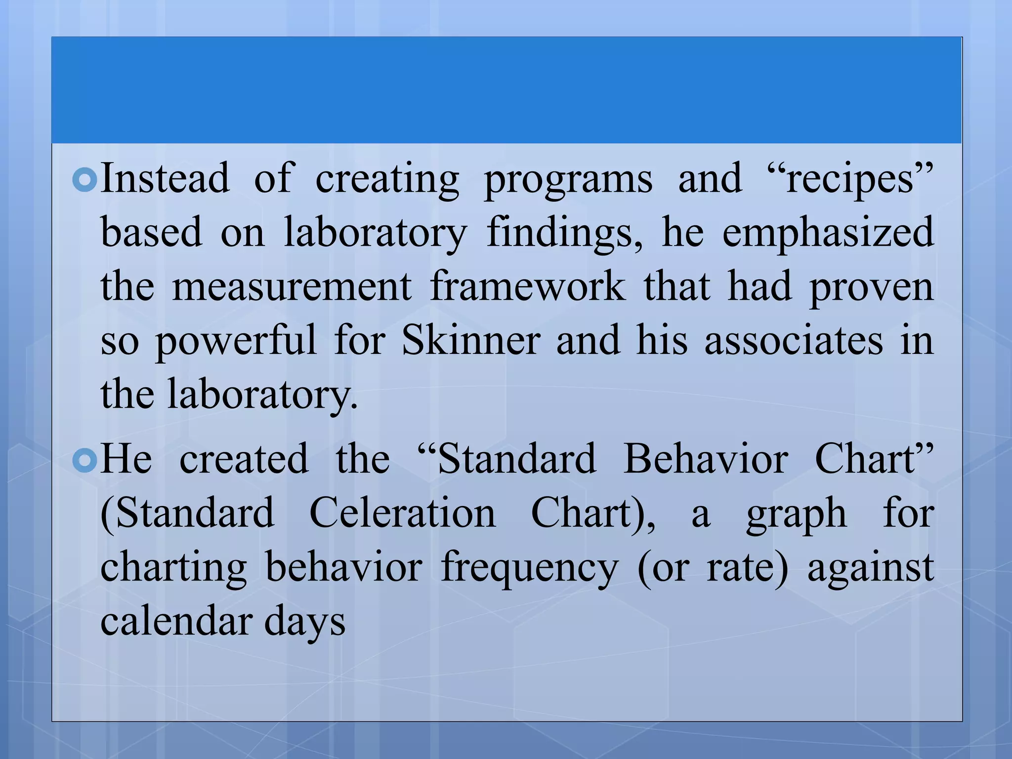 Instead of creating programs and “recipes”
based on laboratory findings, he emphasized
the measurement framework that had proven
so powerful for Skinner and his associates in
the laboratory.
He created the “Standard Behavior Chart”
(Standard Celeration Chart), a graph for
charting behavior frequency (or rate) against
calendar days
 