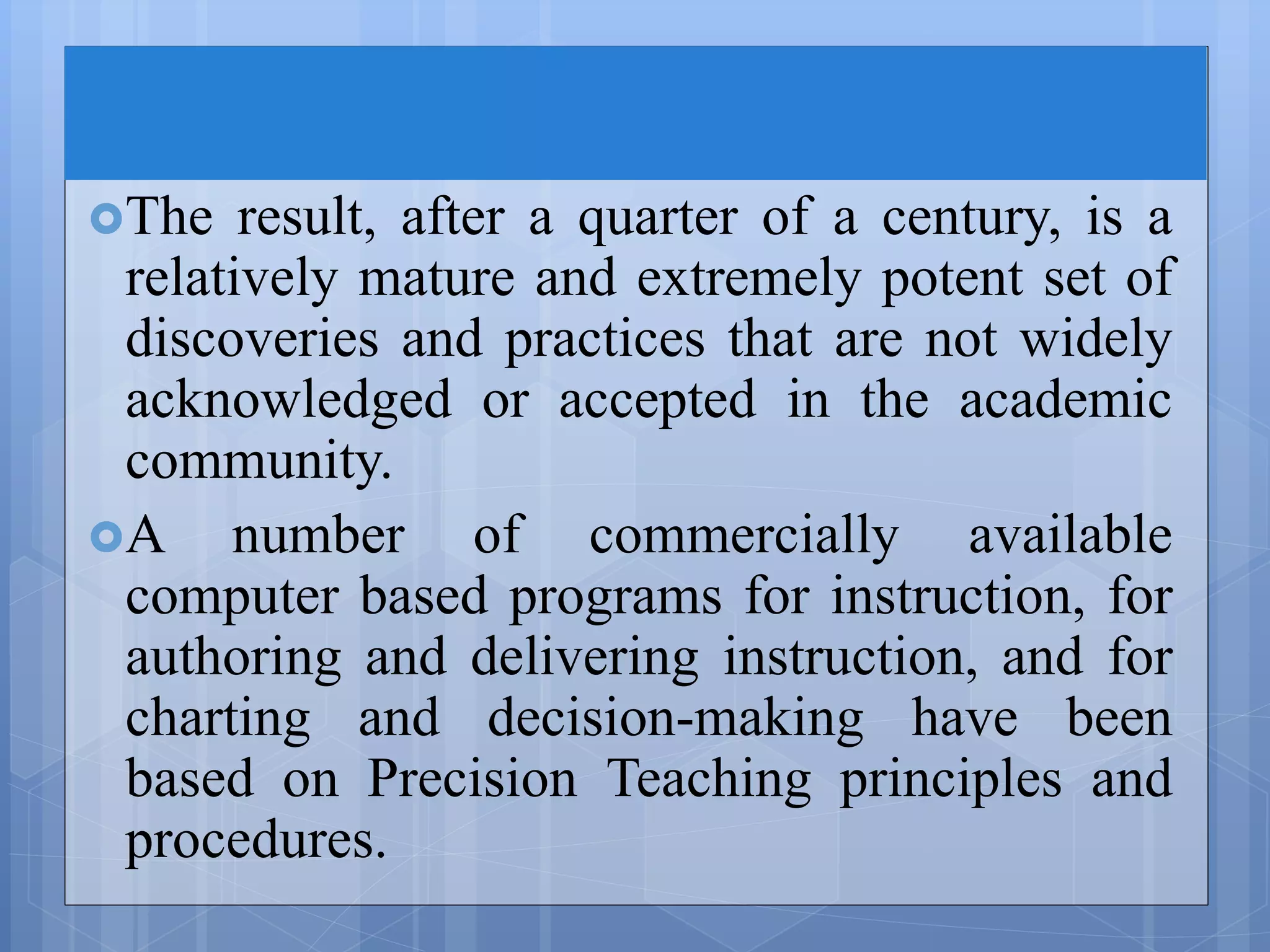 The result, after a quarter of a century, is a
relatively mature and extremely potent set of
discoveries and practices that are not widely
acknowledged or accepted in the academic
community.
A number of commercially available
computer based programs for instruction, for
authoring and delivering instruction, and for
charting and decision-making have been
based on Precision Teaching principles and
procedures.
 