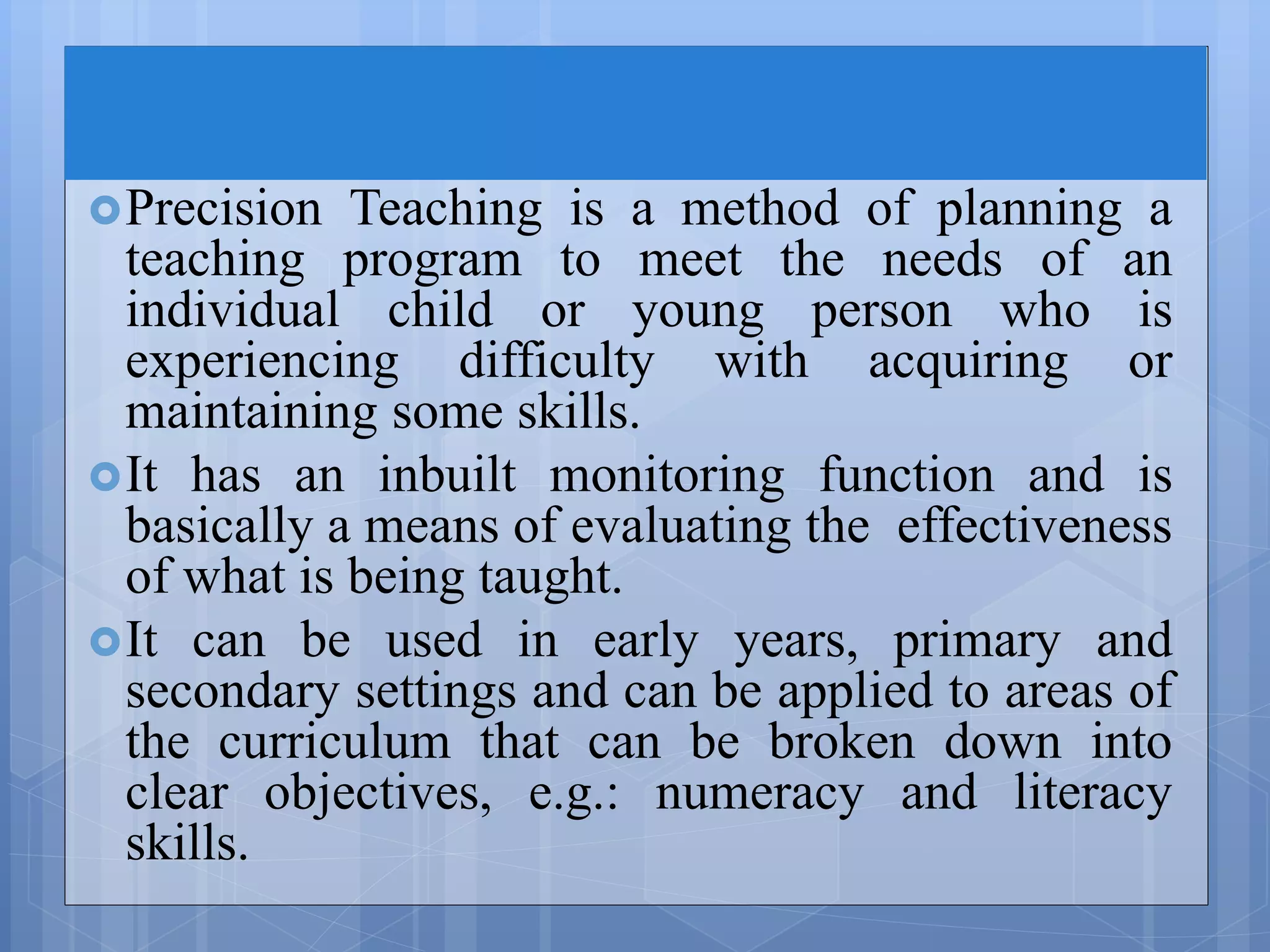 Precision Teaching is a method of planning a
teaching program to meet the needs of an
individual child or young person who is
experiencing difficulty with acquiring or
maintaining some skills.
It has an inbuilt monitoring function and is
basically a means of evaluating the effectiveness
of what is being taught.
It can be used in early years, primary and
secondary settings and can be applied to areas of
the curriculum that can be broken down into
clear objectives, e.g.: numeracy and literacy
skills.
 