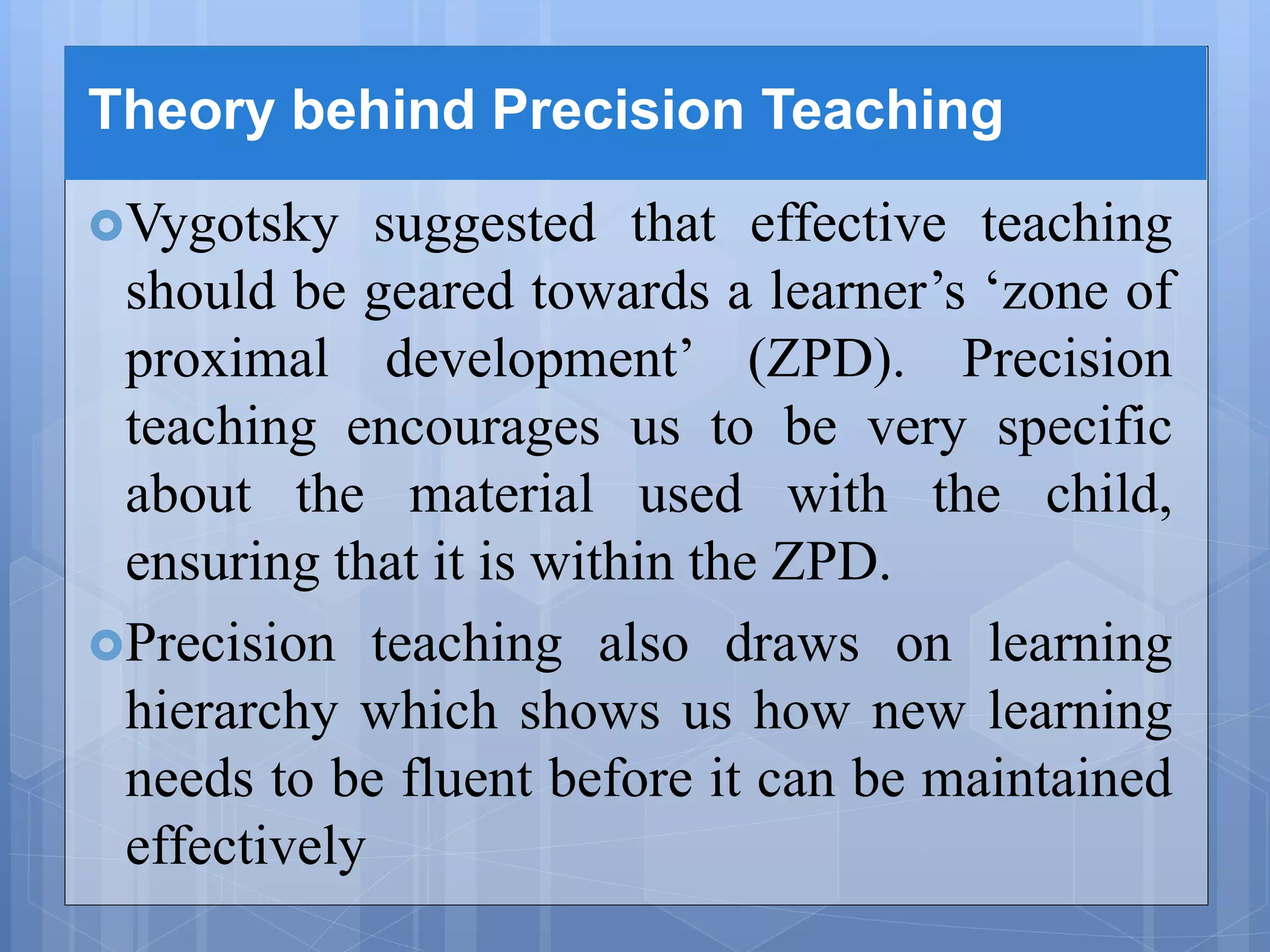 Theory behind Precision Teaching
Vygotsky suggested that effective teaching
should be geared towards a learner’s ‘zone of
proximal development’ (ZPD). Precision
teaching encourages us to be very specific
about the material used with the child,
ensuring that it is within the ZPD.
Precision teaching also draws on learning
hierarchy which shows us how new learning
needs to be fluent before it can be maintained
effectively
 