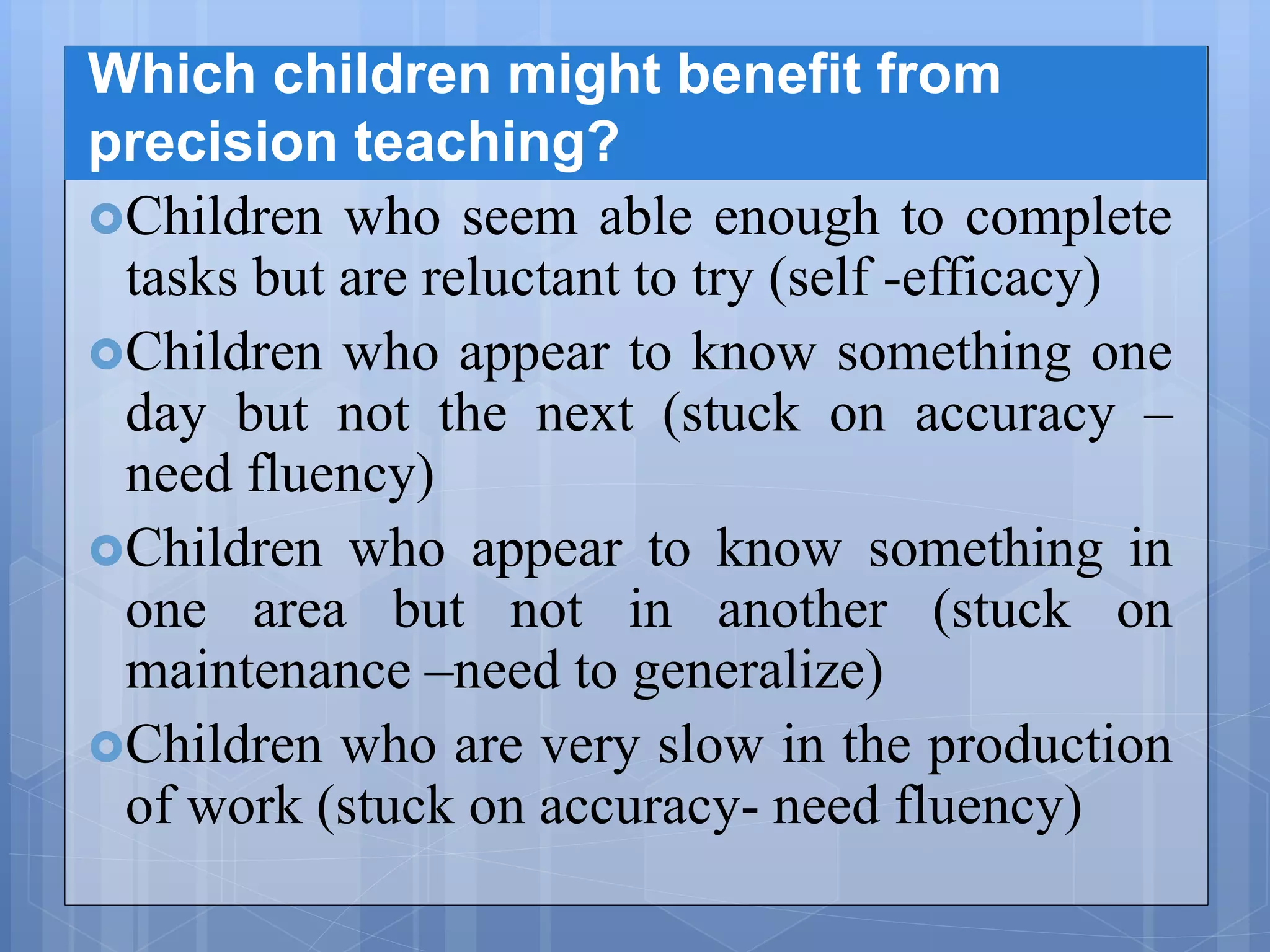 Which children might benefit from
precision teaching?
Children who seem able enough to complete
tasks but are reluctant to try (self -efficacy)
Children who appear to know something one
day but not the next (stuck on accuracy –
need fluency)
Children who appear to know something in
one area but not in another (stuck on
maintenance –need to generalize)
Children who are very slow in the production
of work (stuck on accuracy- need fluency)
 