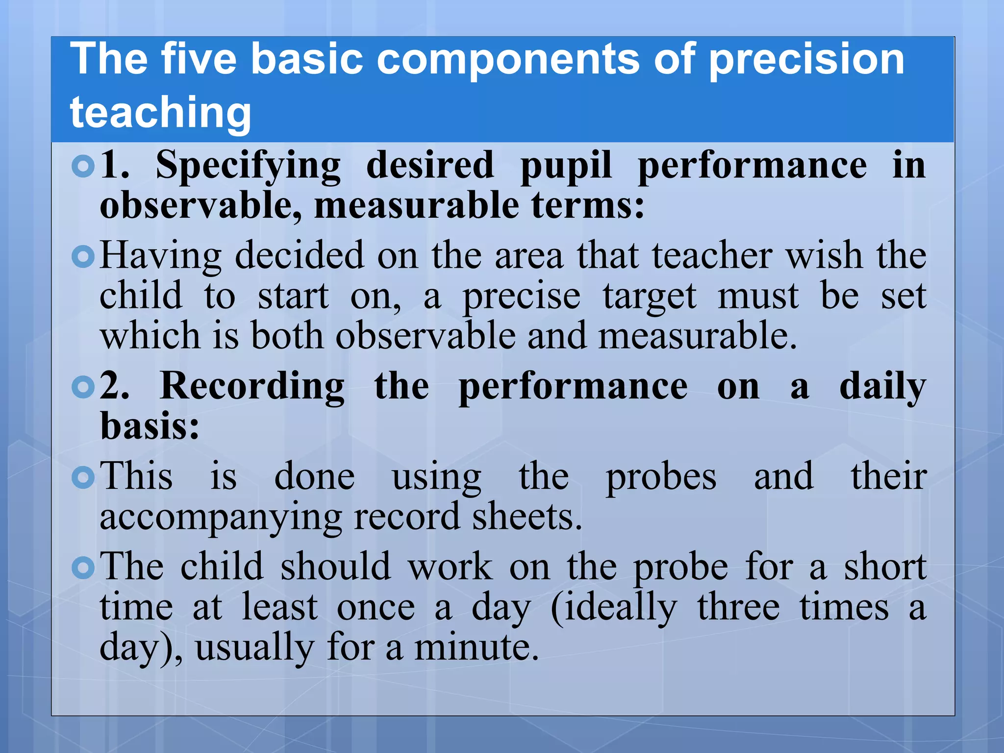The five basic components of precision
teaching
1. Specifying desired pupil performance in
observable, measurable terms:
Having decided on the area that teacher wish the
child to start on, a precise target must be set
which is both observable and measurable.
2. Recording the performance on a daily
basis:
This is done using the probes and their
accompanying record sheets.
The child should work on the probe for a short
time at least once a day (ideally three times a
day), usually for a minute.
 