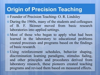 Origin of Precision Teaching
 Founder of Precision Teaching- O. R. Lindsley
 During the 1960s, many of the students and colleagues
of B. F. Skinner moved from basic research
laboratories into applied settings.
 Most of those who began to apply what had been
learned in the laboratory to educational problems
created processes and programs based on the findings
of basic research.
 Using reinforcement schedules, behavior shaping,
discrimination learning paradigms, stimulus fading,
and other principles and procedures derived from
laboratory research, these pioneers created teaching
programs and revised them based on measured effects.
 