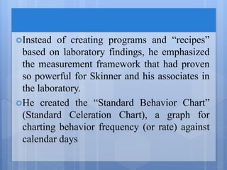 Instead of creating programs and “recipes”
based on laboratory findings, he emphasized
the measurement framework that had proven
so powerful for Skinner and his associates in
the laboratory.
He created the “Standard Behavior Chart”
(Standard Celeration Chart), a graph for
charting behavior frequency (or rate) against
calendar days
 