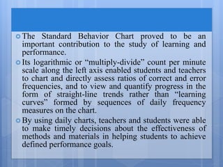  The Standard Behavior Chart proved to be an
important contribution to the study of learning and
performance.
 Its logarithmic or “multiply-divide” count per minute
scale along the left axis enabled students and teachers
to chart and directly assess ratios of correct and error
frequencies, and to view and quantify progress in the
form of straight-line trends rather than “learning
curves” formed by sequences of daily frequency
measures on the chart.
 By using daily charts, teachers and students were able
to make timely decisions about the effectiveness of
methods and materials in helping students to achieve
defined performance goals.
 