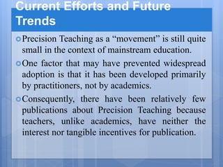 Current Efforts and Future
Trends
Precision Teaching as a “movement” is still quite
small in the context of mainstream education.
One factor that may have prevented widespread
adoption is that it has been developed primarily
by practitioners, not by academics.
Consequently, there have been relatively few
publications about Precision Teaching because
teachers, unlike academics, have neither the
interest nor tangible incentives for publication.
 