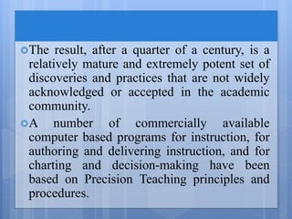 The result, after a quarter of a century, is a
relatively mature and extremely potent set of
discoveries and practices that are not widely
acknowledged or accepted in the academic
community.
A number of commercially available
computer based programs for instruction, for
authoring and delivering instruction, and for
charting and decision-making have been
based on Precision Teaching principles and
procedures.
 