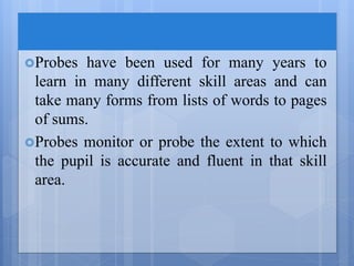 Probes have been used for many years to
learn in many different skill areas and can
take many forms from lists of words to pages
of sums.
Probes monitor or probe the extent to which
the pupil is accurate and fluent in that skill
area.
 