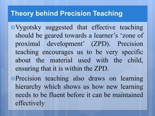Theory behind Precision Teaching
Vygotsky suggested that effective teaching
should be geared towards a learner’s ‘zone of
proximal development’ (ZPD). Precision
teaching encourages us to be very specific
about the material used with the child,
ensuring that it is within the ZPD.
Precision teaching also draws on learning
hierarchy which shows us how new learning
needs to be fluent before it can be maintained
effectively
 