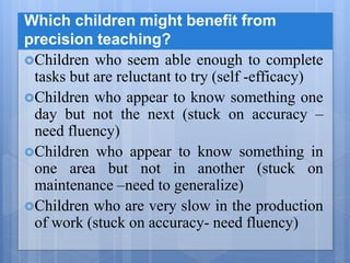 Which children might benefit from
precision teaching?
Children who seem able enough to complete
tasks but are reluctant to try (self -efficacy)
Children who appear to know something one
day but not the next (stuck on accuracy –
need fluency)
Children who appear to know something in
one area but not in another (stuck on
maintenance –need to generalize)
Children who are very slow in the production
of work (stuck on accuracy- need fluency)
 