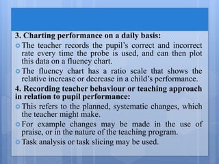 3. Charting performance on a daily basis:
 The teacher records the pupil’s correct and incorrect
rate every time the probe is used, and can then plot
this data on a fluency chart.
 The fluency chart has a ratio scale that shows the
relative increase or decrease in a child’s performance.
4. Recording teacher behaviour or teaching approach
in relation to pupil performance:
 This refers to the planned, systematic changes, which
the teacher might make.
 For example changes may be made in the use of
praise, or in the nature of the teaching program.
 Task analysis or task slicing may be used.
 