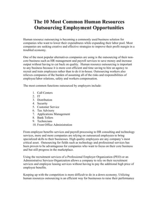 The 10 Most Common Human Resources
        Outsourcing Employment Opportunities

Human resource outsourcing is becoming a commonly used business solution for
companies who want to lower their expenditures while expanding their labor pool. Most
companies are seeking creative and effective strategies to improve their profit margin in a
troubled economy.

One of the most popular alternatives companies are using is the outsourcing of their non-
core business such as HR management and payroll services to save money and increase
output without having to cut back on quality. Human resource outsourcing is important
to any business because it is more cost efficient and time saving to hire an agency to
recruit and train employees rather than to do it in-house. Outsourcing workers also
relieves companies of the burden of assuming all of the risks and responsibilities of
employee/labor relations, safety and workers compensation.

The most common functions outsourced by employers include:

       1. Call Centers
       2. IT
       3. Distribution
       4. Security
       5. Customer Service
       6. Tax Advisory
       7. Applications Management
       8. Bank Tellers
       9. Technicians
       10. Front Office Administration

From employee benefits services and payroll processing to HR consulting and technology
services, more and more companies are relying on outsourced employees to bring
specialized skills to their businesses. High quality employees are any company’s most
critical asset. Outsourcing for fields such as technology and professional services has
been proven to be advantageous for companies who want to focus on their core business
and but still progress in the marketplace.

Using the recruitment services of a Professional Employer Organization (PEO) or an
Administrative Services Organization allows a company to rely on their recruitment
services and employee leasing services without having to pay the additional high price of
employee benefits.

Keeping up with the competition is more difficult to do in a down economy. Utilizing
human resources outsourcing is an efficient way for businesses to raise their performance
 
