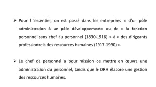  Pour l ’essentiel, on est passé dans les entreprises « d’un pôle
administration à un pôle développement» ou de « la fonction
personnel sans chef du personnel (1830-1916) » à « des dirigeants
professionnels des ressources humaines (1917-1990) ».
 Le chef de personnel a pour mission de mettre en œuvre une
administration du personnel, tandis que le DRH élabore une gestion
des ressources humaines.
 