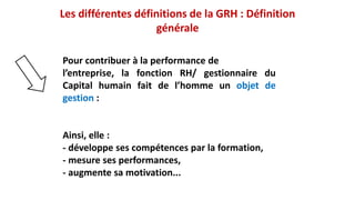 Pour contribuer à la performance de
l’entreprise, la fonction RH/ gestionnaire du
Capital humain fait de l’homme un objet de
gestion :
Ainsi, elle :
- développe ses compétences par la formation,
- mesure ses performances,
- augmente sa motivation...
Les différentes définitions de la GRH : Définition
générale
 