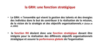 • La GRH: « l'ensemble qui visent la gestion des talents et des énergies
des individus dans le but de contribuer à la réalisation de la mission,
de la vision de la stratégie et des objectifs organisationnels.» (Dolan et
al.,2002)
• la fonction RH devient donc une fonction stratégique devant être
intégrée pour la réalisation des différents objectifs organisationnels
stratégique et assurer la performance globale de l’organisation
la GRH: une fonction stratégique
 