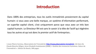 Introduction
Dans 100% des entreprises, tous les outils immatériels proviennent du capital
humain: si vous avez une belle marque, un système d’information performant,
un superbe capital client, c’est uniquement parce que vous avez un très bon
capital humain. Le Directeur RH est sans le savoir à la tête de l’actif qui régénère
tous les autres et qui est donc le premier actif de l’entreprise1.
1.Jean-Piierre Corniou, Observatoire de l’immatériel, http://www,observatoire-immatériel, cité dans De
Claude Blanche Allègre, Anne Elisabeth Andréassian (2008), « Gestion des ressources humaines: Valeur de
l'immatériel ». Edition De Boeck, 368 pages.
 