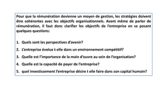 Pour que la rémunération devienne un moyen de gestion, les stratégies doivent
être cohérentes avec les objectifs organisationnels. Avant même de parler de
rémunération, il faut donc clarifier les objectifs de l’entreprise en se posant
quelques questions:
1. Quels sont les perspectives d’avenir?
2. L’entreprise évolue t-elle dans un environnement compétitif?
3. Quelle est l’importance de la main d’ouvre au sein de l’organisation?
4. Quelle est la capacité de payer de l’entreprise?
5. quel investissement l’entreprise désire t elle faire dans son capital humain?
 