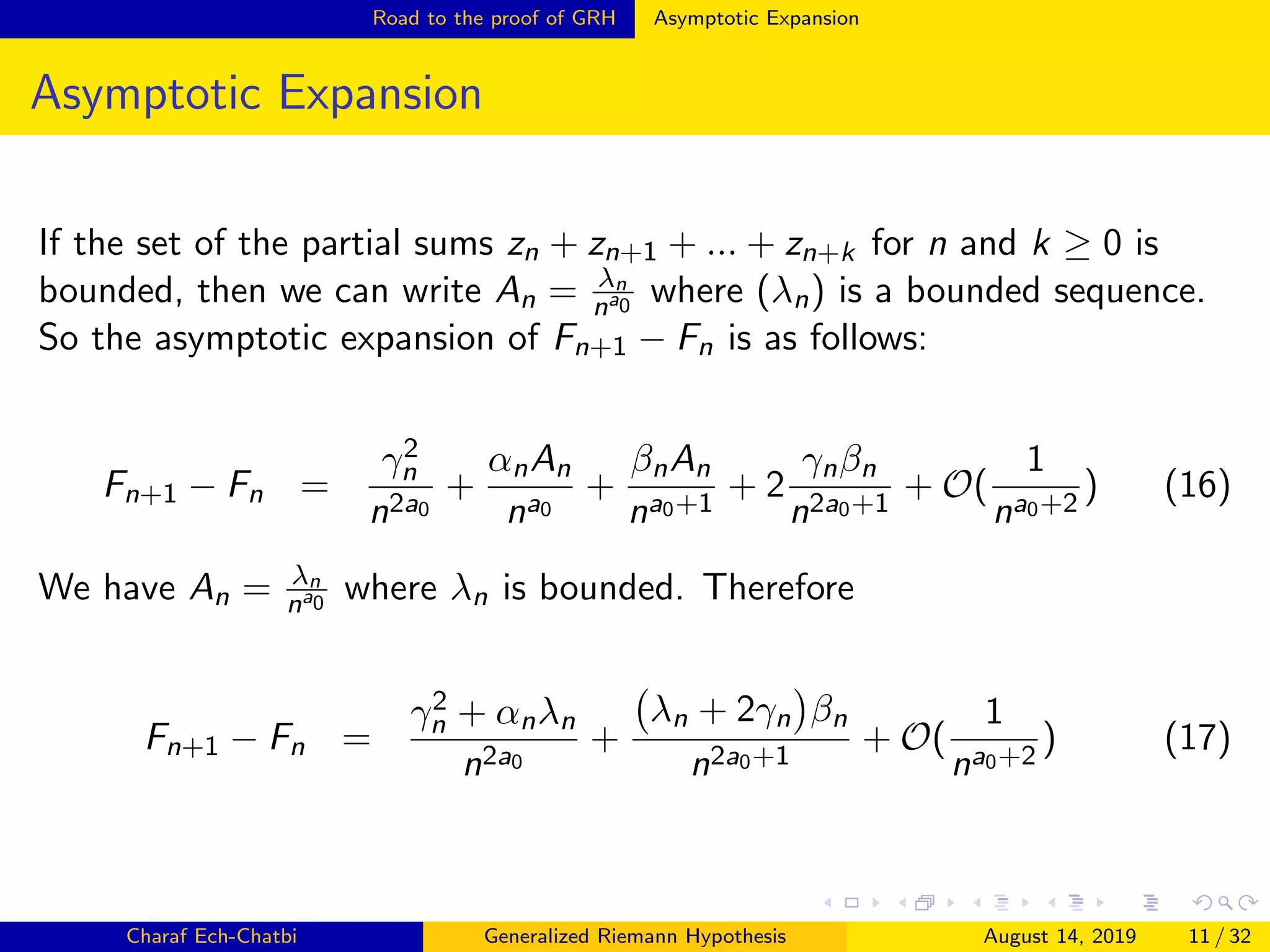 Road to the proof of GRH Asymptotic Expansion
Asymptotic Expansion
If the set of the partial sums zn + zn+1 + ... + zn+k for n and k ≥ 0 is
bounded, then we can write An = λn
na0 where (λn) is a bounded sequence.
So the asymptotic expansion of Fn+1 − Fn is as follows:
Fn+1 − Fn =
γ2
n
n2a0
+
αnAn
na0
+
βnAn
na0+1
+ 2
γnβn
n2a0+1
+ O(
1
na0+2
) (16)
We have An = λn
na0 where λn is bounded. Therefore
Fn+1 − Fn =
γ2
n + αnλn
n2a0
+
λn + 2γn βn
n2a0+1
+ O(
1
na0+2
) (17)
Charaf Ech-Chatbi Generalized Riemann Hypothesis August 14, 2019 11 / 32
 