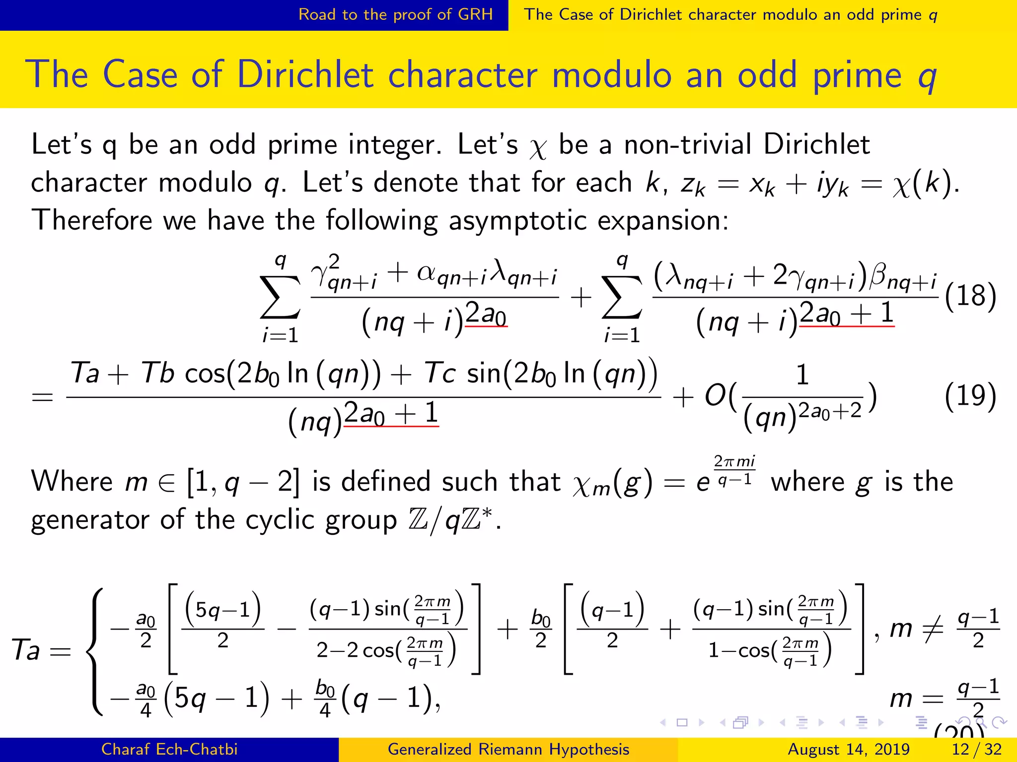 Road to the proof of GRH The Case of Dirichlet character modulo an odd prime q
The Case of Dirichlet character modulo an odd prime q
Let’s q be an odd prime integer. Let’s χ be a non-trivial Dirichlet
character modulo q. Let’s denote that for each k, zk = xk + iyk = χ(k).
Therefore we have the following asymptotic expansion:
q
i=1
γ2
qn+i + αqn+i λqn+i
(nq + i)2a0
+
q
i=1
(λnq+i + 2γqn+i )βnq+i
(nq + i)2a0 + 1
(18)
=
Ta + Tb cos(2b0 ln (qn)) + Tc sin(2b0 ln (qn)
(nq)2a0 + 1
+ O(
1
(qn)2a0+2
) (19)
Where m ∈ [1, q − 2] is deﬁned such that χm(g) = e
2πmi
q−1 where g is the
generator of the cyclic group Z/qZ∗.
Ta =



−a0
2
5q−1
2 −
(q−1) sin( 2πm
q−1
2−2 cos( 2πm
q−1
+ b0
2
q−1
2 +
(q−1) sin( 2πm
q−1
1−cos( 2πm
q−1
, m = q−1
2
−a0
4 5q − 1 + b0
4 (q − 1), m = q−1
2
(20)Charaf Ech-Chatbi Generalized Riemann Hypothesis August 14, 2019 12 / 32
 