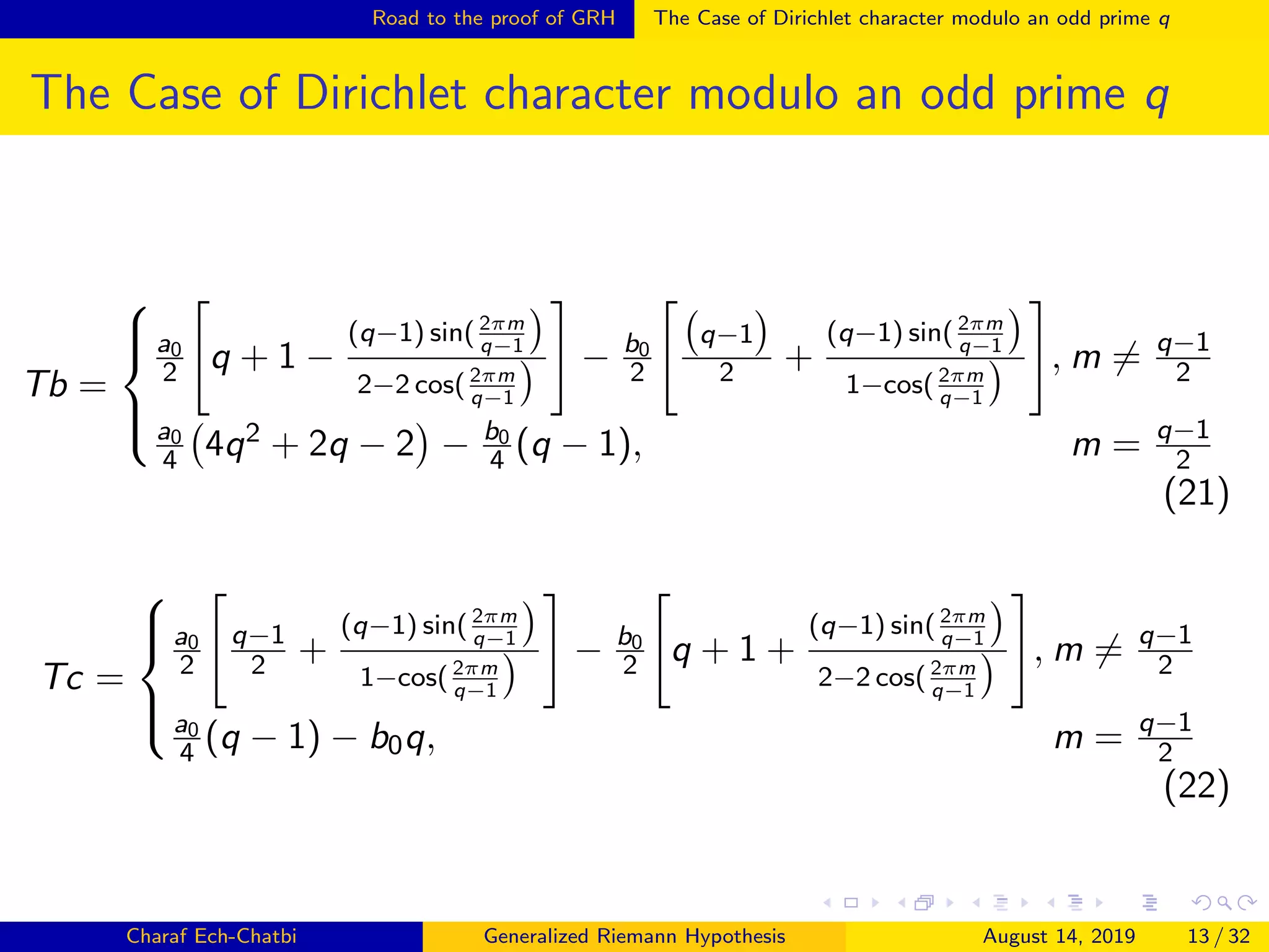 Road to the proof of GRH The Case of Dirichlet character modulo an odd prime q
The Case of Dirichlet character modulo an odd prime q
Tb =



a0
2 q + 1 −
(q−1) sin(2πm
q−1
2−2 cos( 2πm
q−1
− b0
2
q−1
2 +
(q−1) sin( 2πm
q−1
1−cos( 2πm
q−1
, m = q−1
2
a0
4 4q2 + 2q − 2 − b0
4 (q − 1), m = q−1
2
(21)
Tc =



a0
2
q−1
2 +
(q−1) sin( 2πm
q−1
1−cos( 2πm
q−1
− b0
2 q + 1 +
(q−1) sin( 2πm
q−1
2−2 cos( 2πm
q−1
, m = q−1
2
a0
4 (q − 1) − b0q, m = q−1
2
(22)
Charaf Ech-Chatbi Generalized Riemann Hypothesis August 14, 2019 13 / 32
 